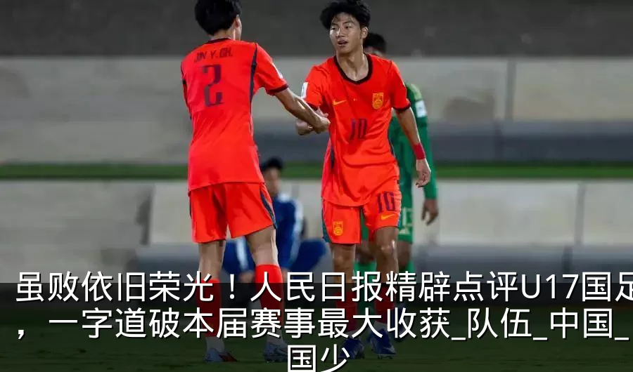 虽败依旧荣光！人民日报精辟点评U17国足，一字道破本届赛事最大收获_队伍_中国_国少